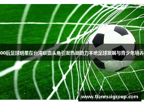 00后足球明星在台湾崭露头角引发热潮助力本地足球发展与青少年培养
